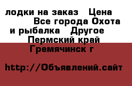 лодки на заказ › Цена ­ 15 000 - Все города Охота и рыбалка » Другое   . Пермский край,Гремячинск г.
